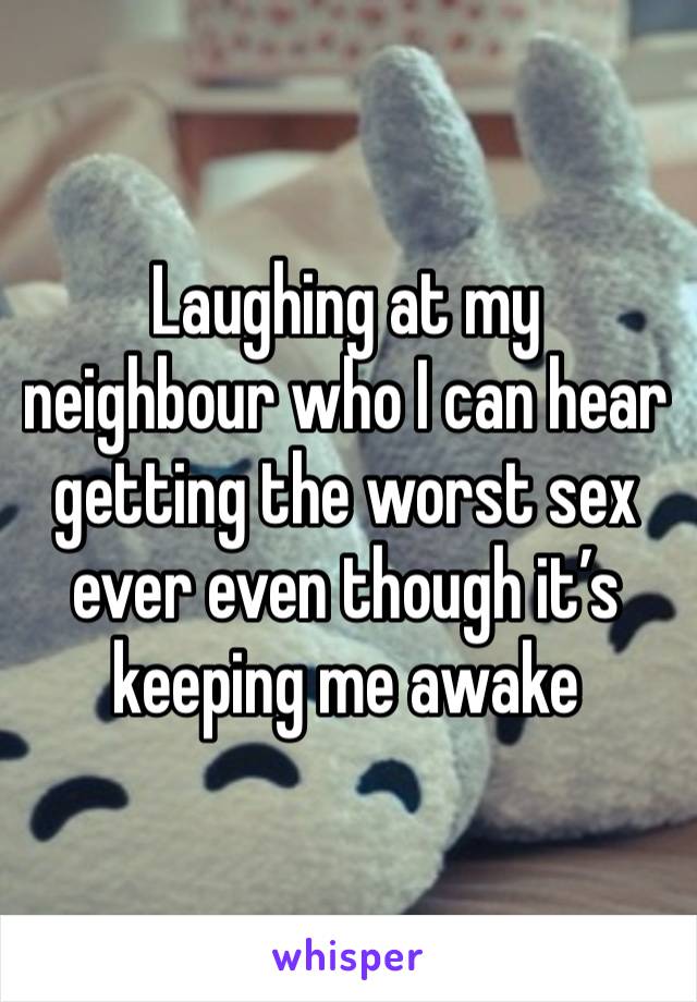 Laughing at my neighbour who I can hear getting the worst sex ever even though it’s keeping me awake  