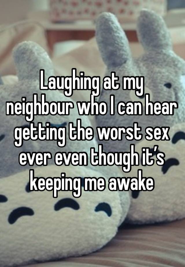 Laughing at my neighbour who I can hear getting the worst sex ever even though it’s keeping me awake  