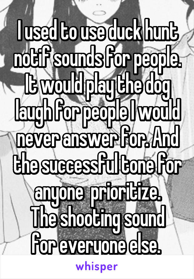 I used to use duck hunt notif sounds for people. It would play the dog laugh for people I would never answer for. And the successful tone for anyone  prioritize.
The shooting sound for everyone else. 