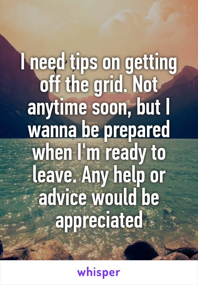 I need tips on getting off the grid. Not anytime soon, but I wanna be prepared when I'm ready to leave. Any help or advice would be appreciated