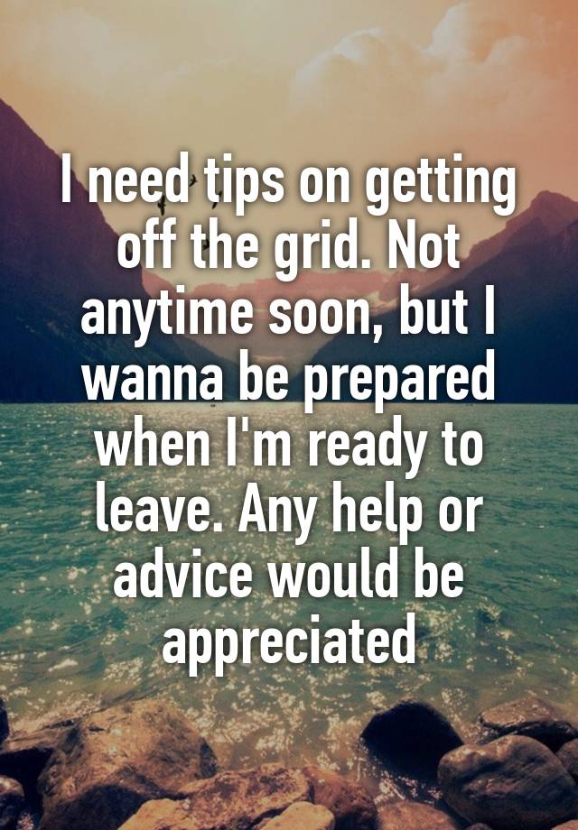 I need tips on getting off the grid. Not anytime soon, but I wanna be prepared when I'm ready to leave. Any help or advice would be appreciated