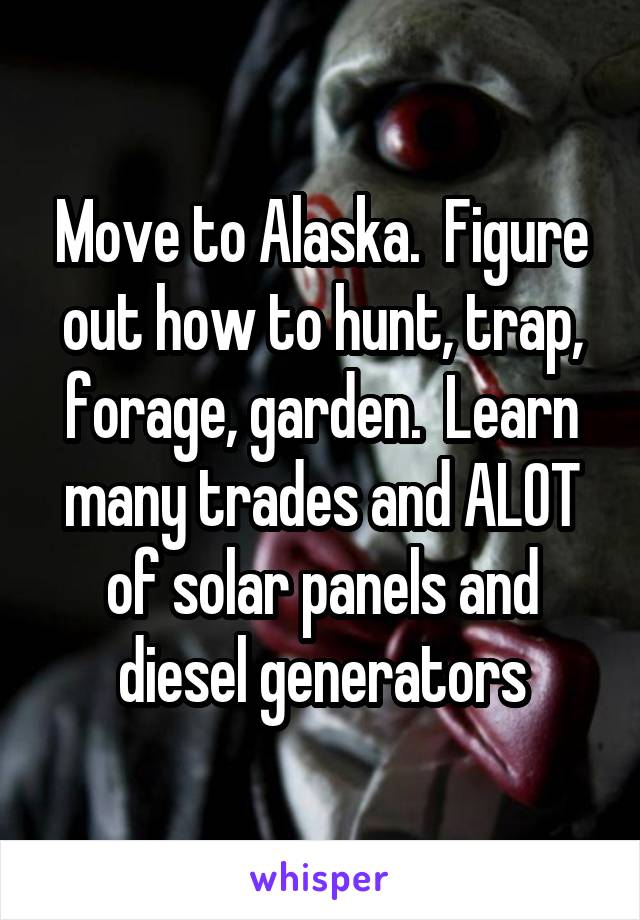 Move to Alaska.  Figure out how to hunt, trap, forage, garden.  Learn many trades and ALOT of solar panels and diesel generators