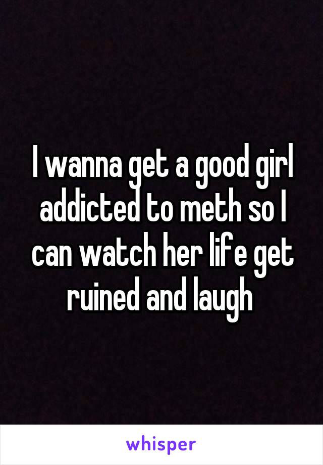 I wanna get a good girl addicted to meth so I can watch her life get ruined and laugh 