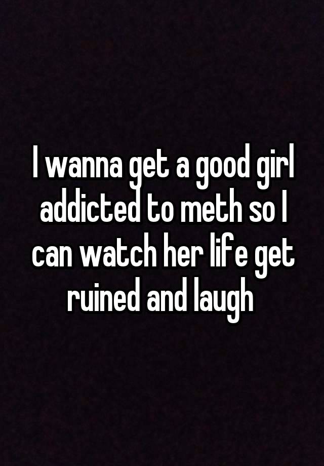 I wanna get a good girl addicted to meth so I can watch her life get ruined and laugh 