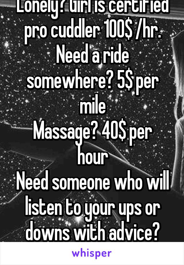 Lonely? Girl is certified pro cuddler 100$ /hr. Need a ride somewhere? 5$ per mile
Massage? 40$ per hour
Need someone who will listen to your ups or downs with advice? 20$ per hour