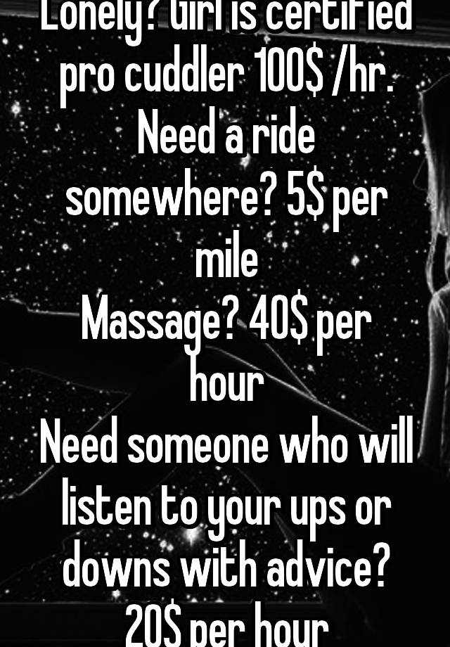 Lonely? Girl is certified pro cuddler 100$ /hr. Need a ride somewhere? 5$ per mile
Massage? 40$ per hour
Need someone who will listen to your ups or downs with advice? 20$ per hour