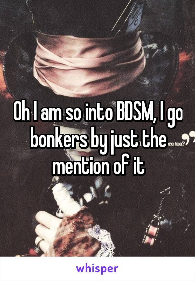 Oh I am so into BDSM, I go bonkers by just the mention of it