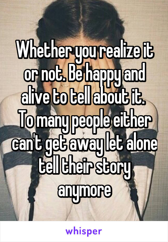 Whether you realize it or not. Be happy and alive to tell about it. 
To many people either can't get away let alone tell their story anymore