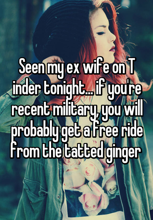 Seen my ex wife on T inder tonight... if you're recent military, you will probably get a free ride from the tatted ginger 