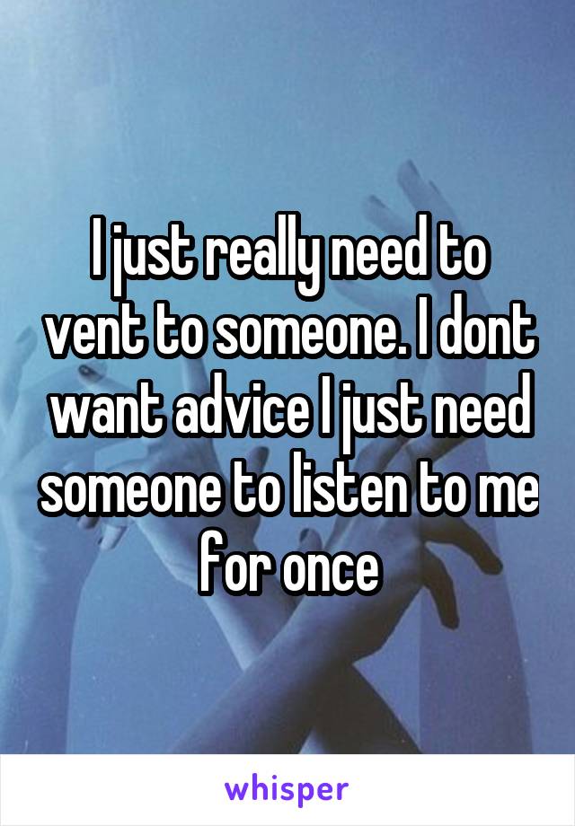 I just really need to vent to someone. I dont want advice I just need someone to listen to me for once