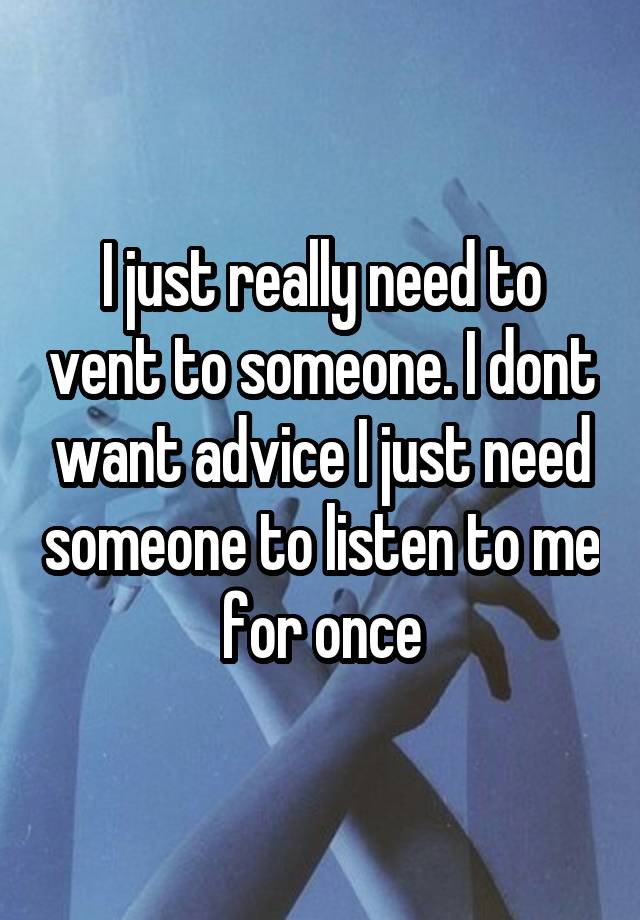 I just really need to vent to someone. I dont want advice I just need someone to listen to me for once