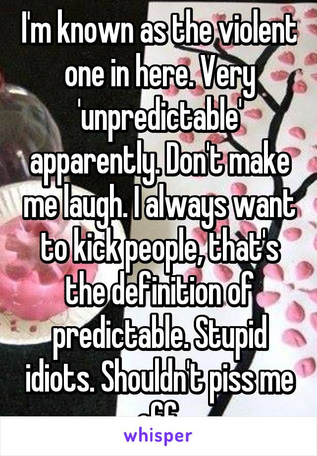 I'm known as the violent one in here. Very 'unpredictable' apparently. Don't make me laugh. I always want to kick people, that's the definition of predictable. Stupid idiots. Shouldn't piss me off.