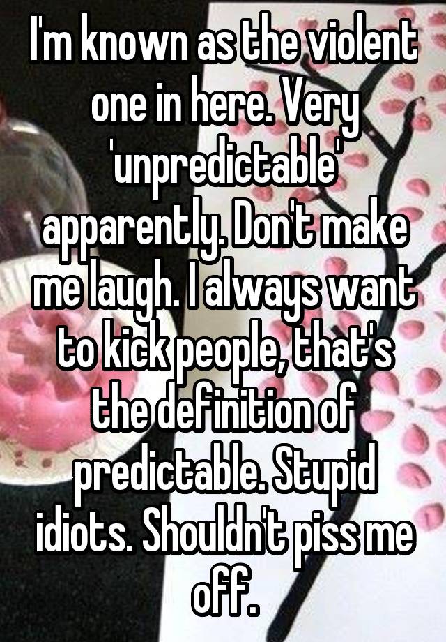 I'm known as the violent one in here. Very 'unpredictable' apparently. Don't make me laugh. I always want to kick people, that's the definition of predictable. Stupid idiots. Shouldn't piss me off.