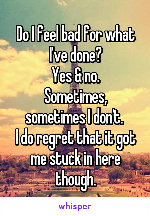 Do I feel bad for what I've done?
Yes & no.
Sometimes, sometimes I don't. 
I do regret that it got me stuck in here though.