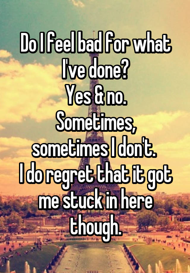 Do I feel bad for what I've done?
Yes & no.
Sometimes, sometimes I don't. 
I do regret that it got me stuck in here though.