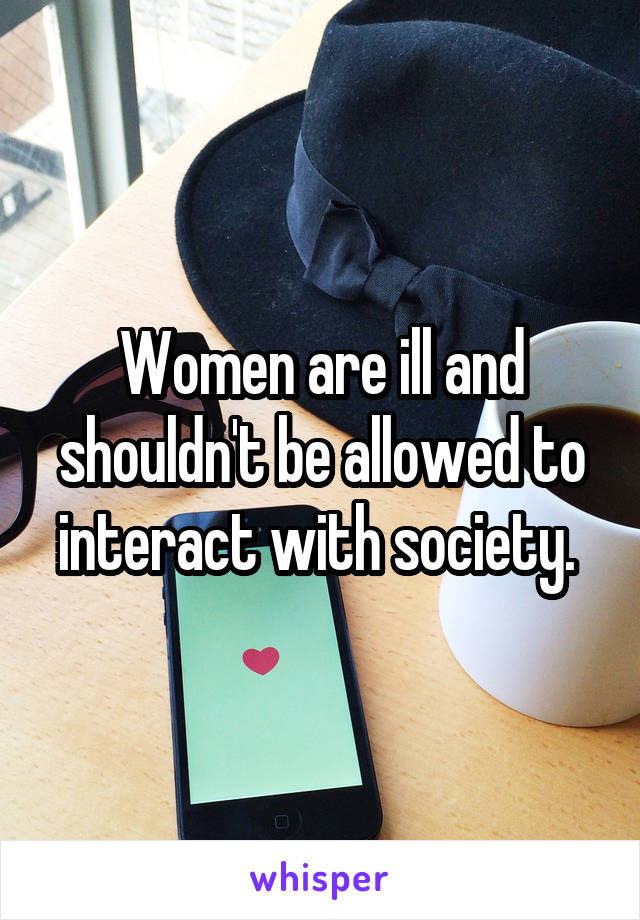 Women are ill and shouldn't be allowed to interact with society. 