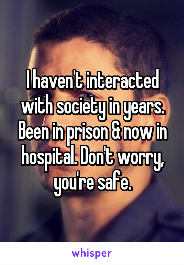 I haven't interacted with society in years. Been in prison & now in hospital. Don't worry, you're safe.