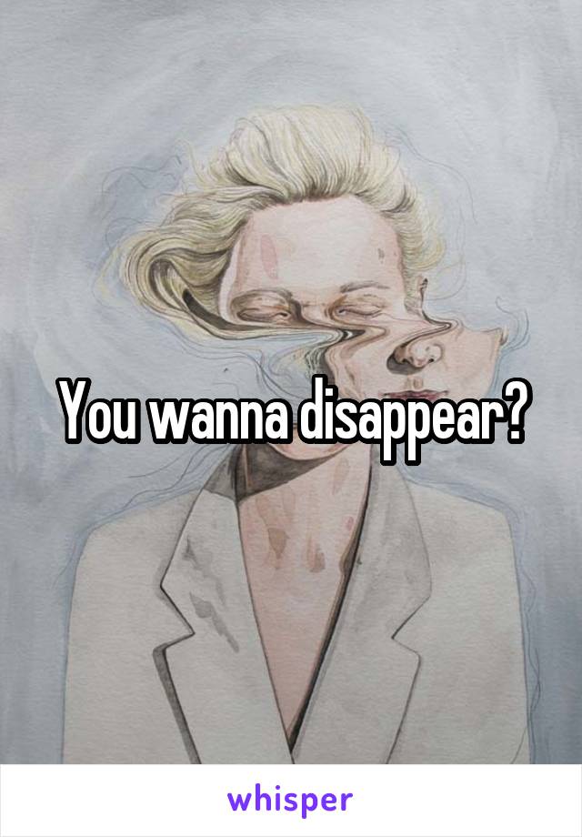 You wanna disappear?