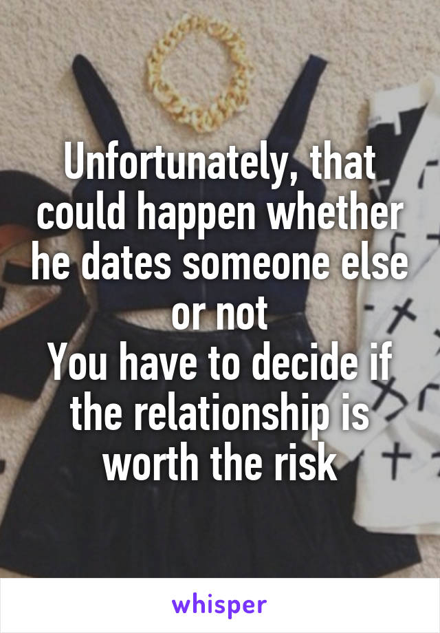 Unfortunately, that could happen whether he dates someone else or not
You have to decide if the relationship is worth the risk