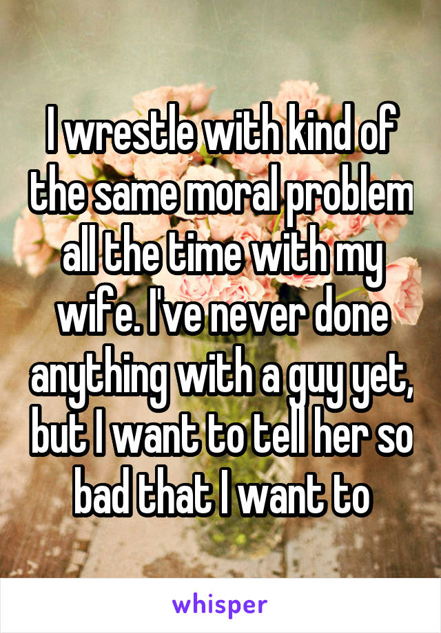 I wrestle with kind of the same moral problem all the time with my wife. I've never done anything with a guy yet, but I want to tell her so bad that I want to