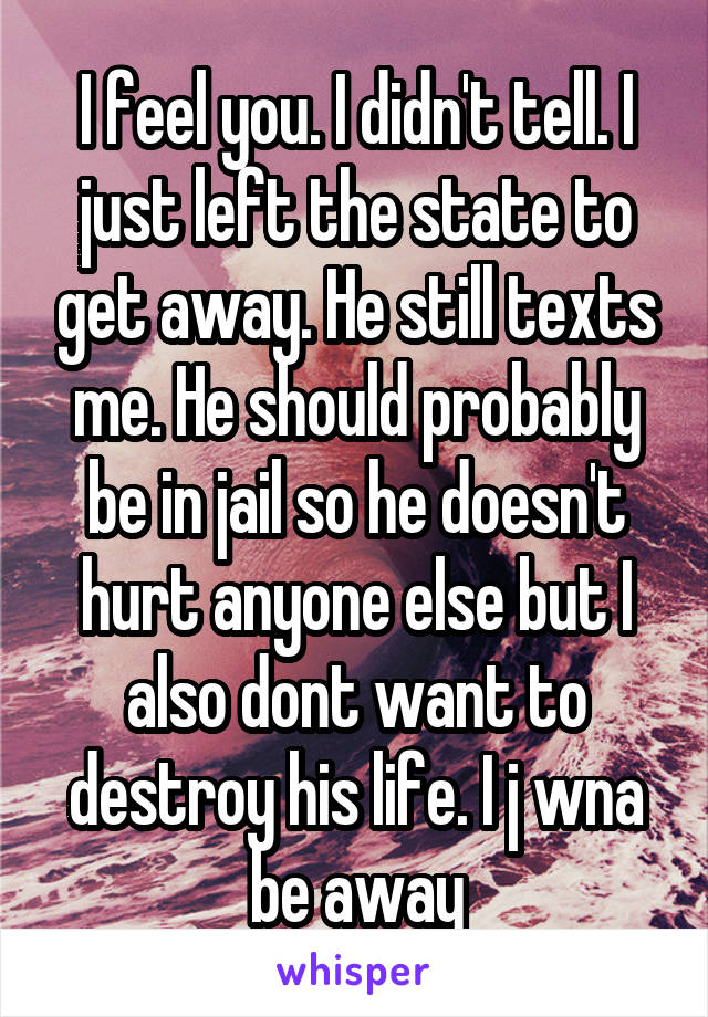 I feel you. I didn't tell. I just left the state to get away. He still texts me. He should probably be in jail so he doesn't hurt anyone else but I also dont want to destroy his life. I j wna be away