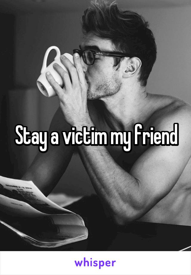 Stay a victim my friend