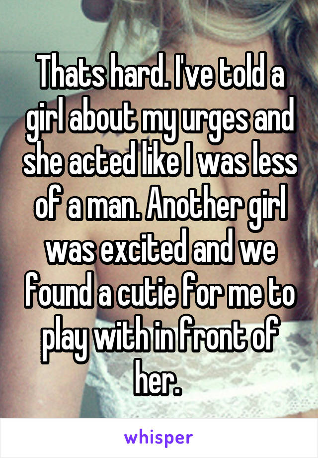 Thats hard. I've told a girl about my urges and she acted like I was less of a man. Another girl was excited and we found a cutie for me to play with in front of her. 