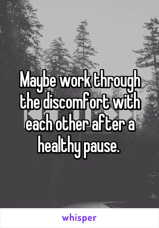 Maybe work through the discomfort with each other after a healthy pause. 