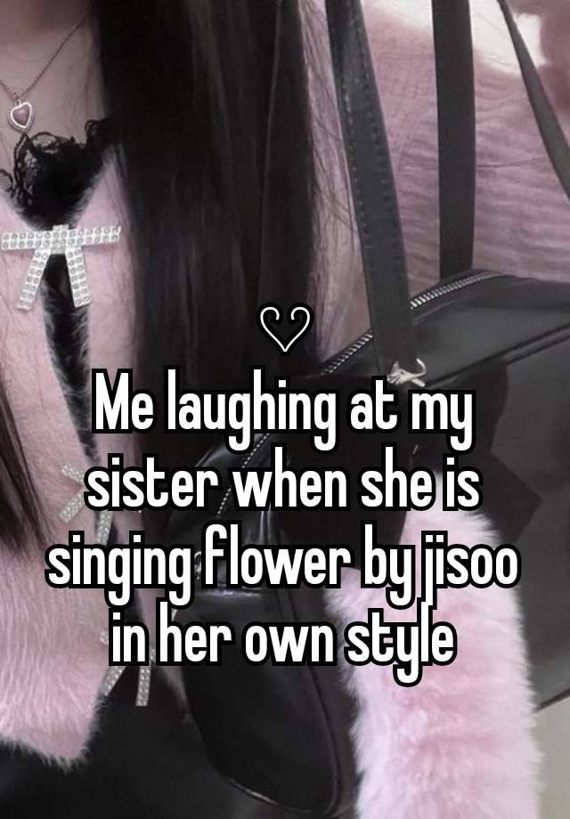 𔘓
Me laughing at my sister when she is singing flower by jisoo in her own style
