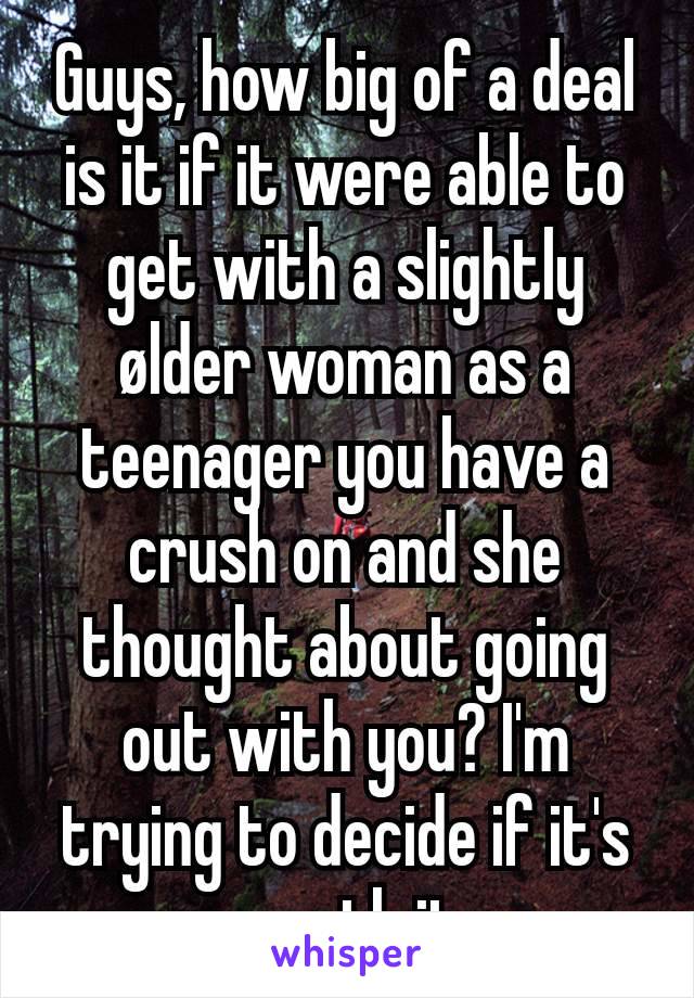 Guys, how big of a deal is it if it were able to get with a slightly ølder woman as a teenager you have a crush on and she thought about going out with you? I'm trying to decide if it's worth it