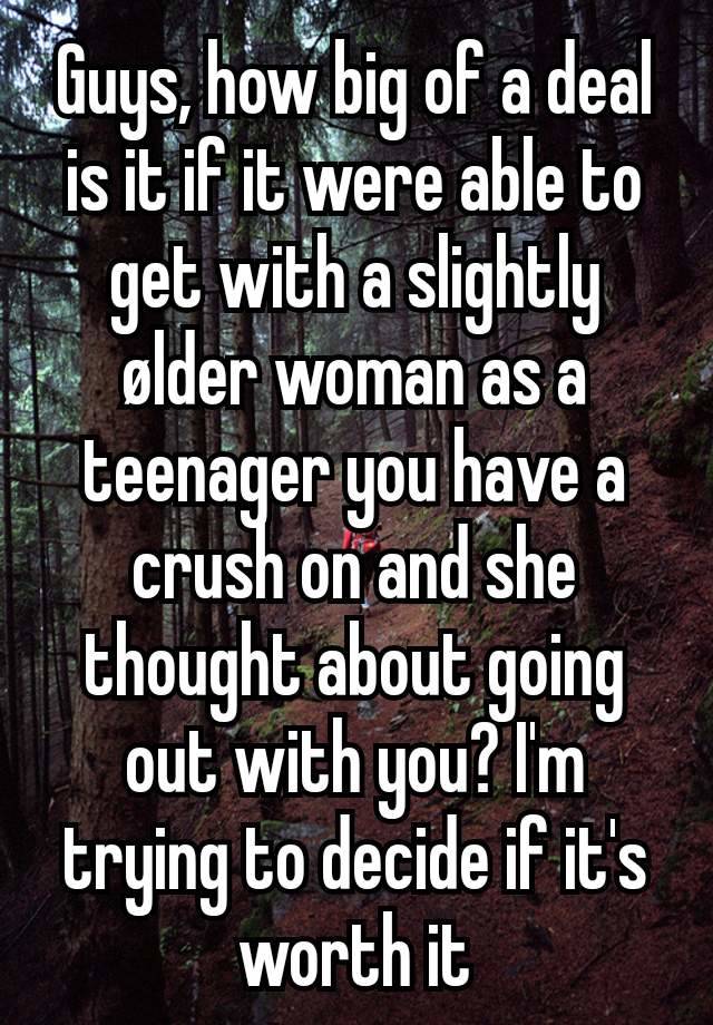 Guys, how big of a deal is it if it were able to get with a slightly ølder woman as a teenager you have a crush on and she thought about going out with you? I'm trying to decide if it's worth it