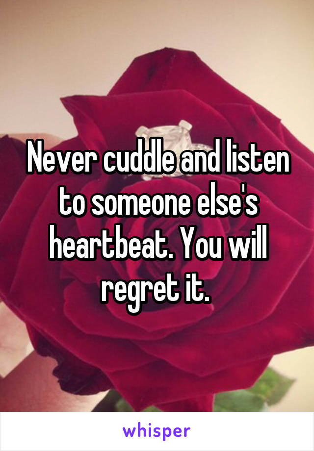 Never cuddle and listen to someone else's heartbeat. You will regret it. 