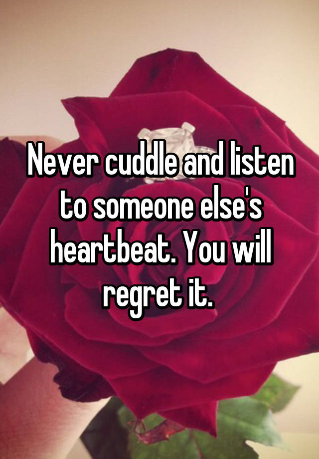 Never cuddle and listen to someone else's heartbeat. You will regret it. 