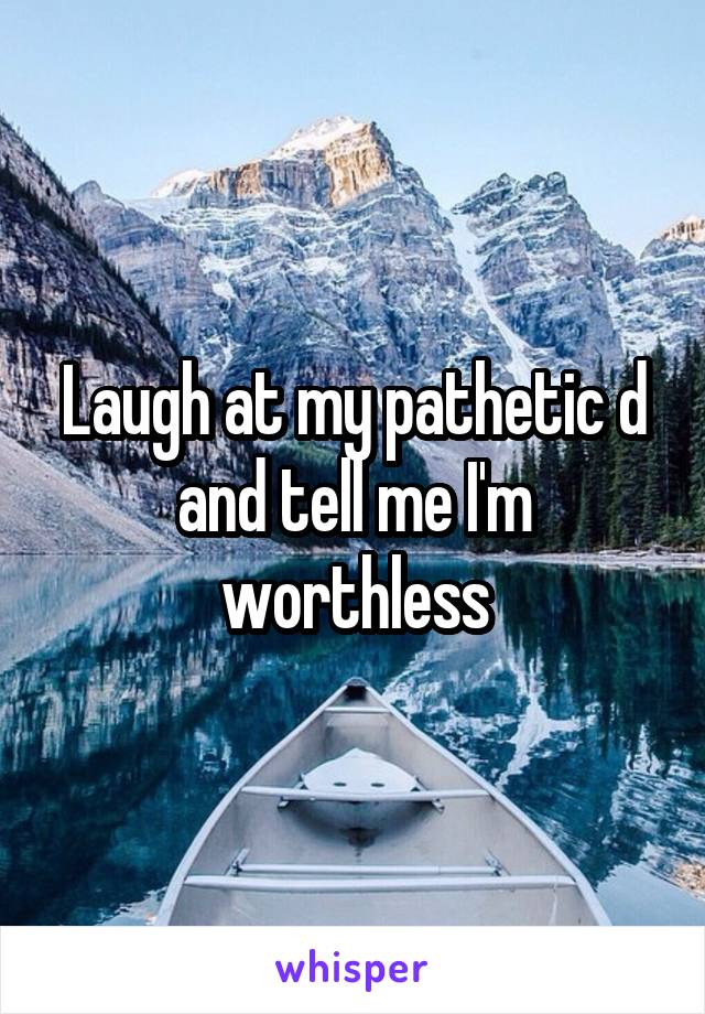 Laugh at my pathetic d and tell me I'm worthless