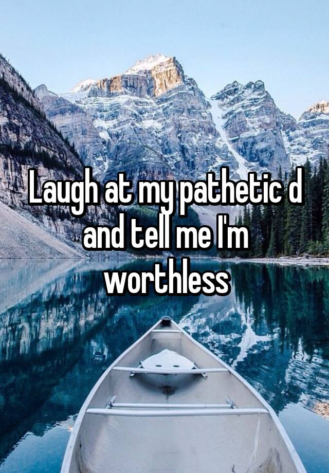 Laugh at my pathetic d and tell me I'm worthless