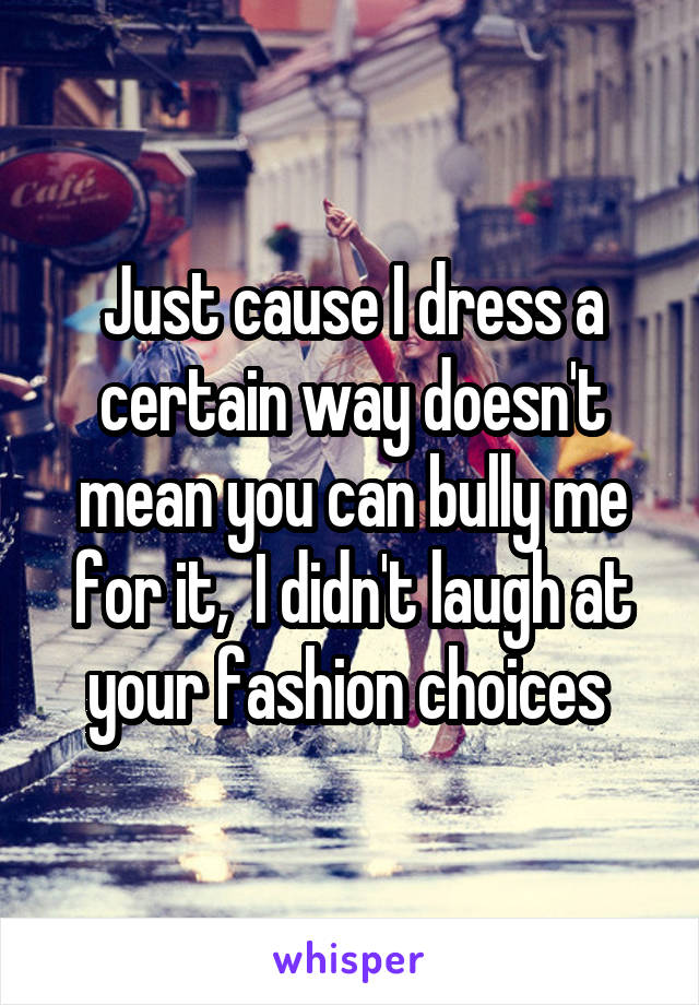 Just cause I dress a certain way doesn't mean you can bully me for it,  I didn't laugh at your fashion choices 