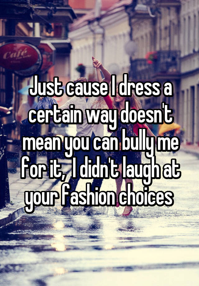 Just cause I dress a certain way doesn't mean you can bully me for it,  I didn't laugh at your fashion choices 