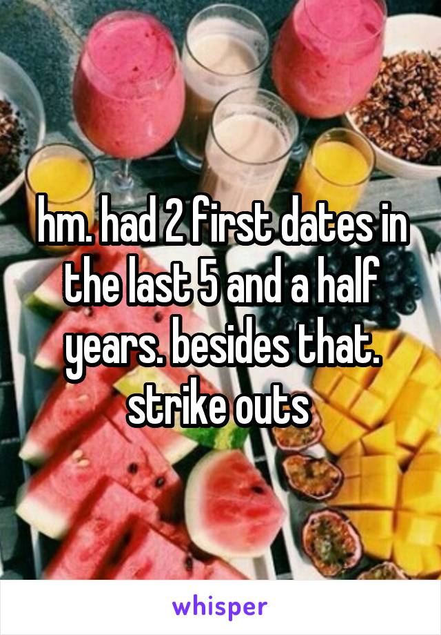 hm. had 2 first dates in the last 5 and a half years. besides that. strike outs 