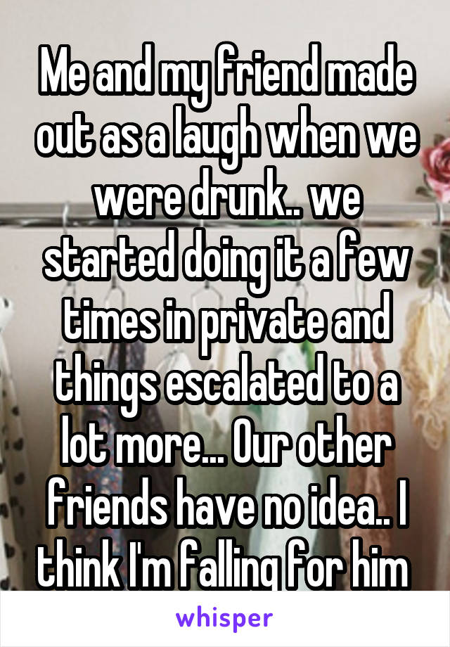 Me and my friend made out as a laugh when we were drunk.. we started doing it a few times in private and things escalated to a lot more... Our other friends have no idea.. I think I'm falling for him 