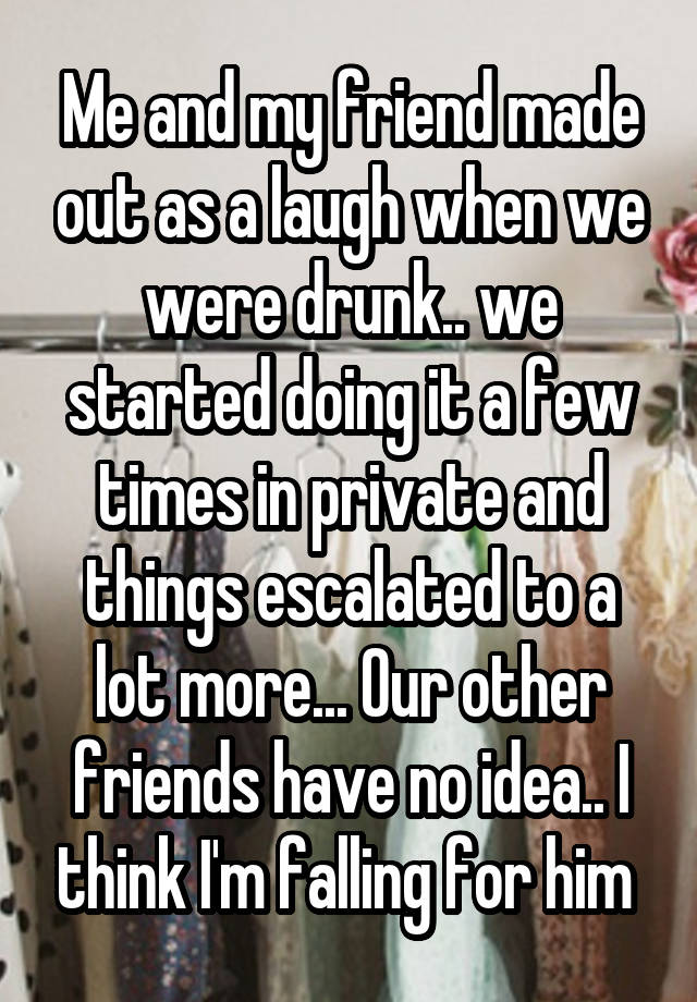 Me and my friend made out as a laugh when we were drunk.. we started doing it a few times in private and things escalated to a lot more... Our other friends have no idea.. I think I'm falling for him 