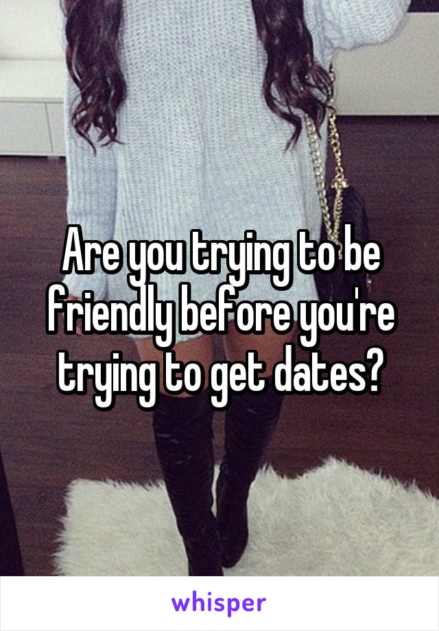 Are you trying to be friendly before you're trying to get dates?