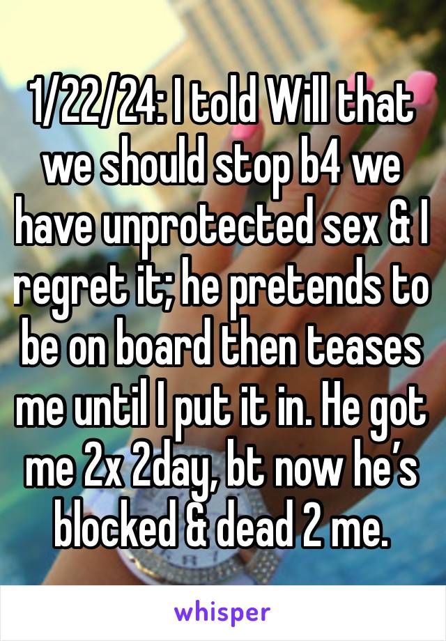 1/22/24: I told Will that we should stop b4 we have unprotected sex & I regret it; he pretends to be on board then teases me until I put it in. He got me 2x 2day, bt now he’s blocked & dead 2 me. 