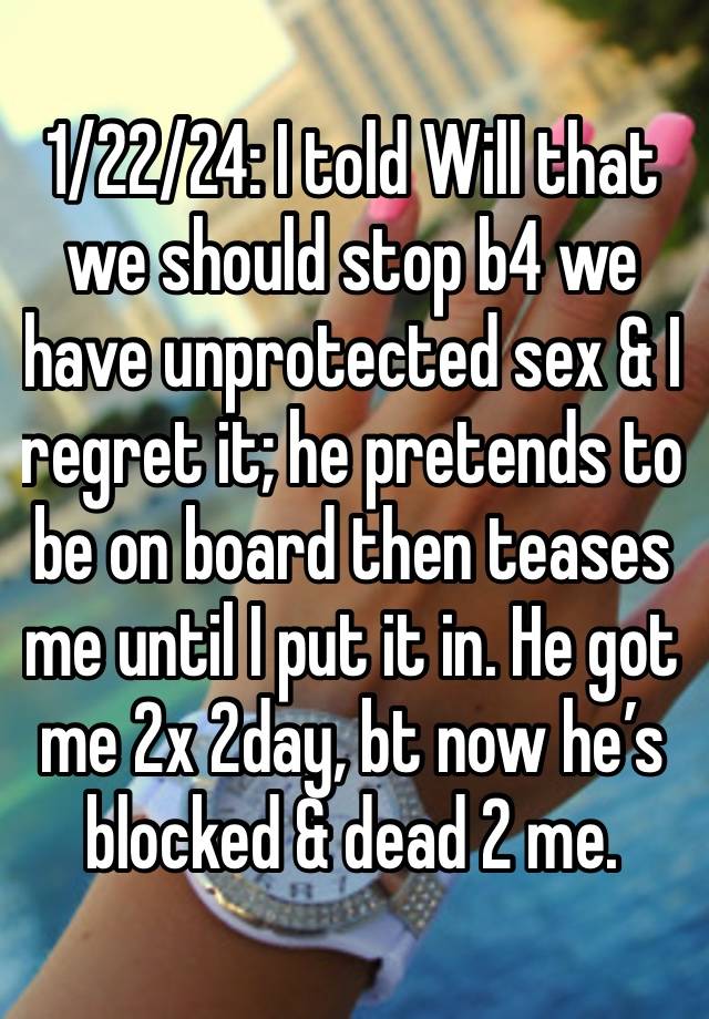 1/22/24: I told Will that we should stop b4 we have unprotected sex & I regret it; he pretends to be on board then teases me until I put it in. He got me 2x 2day, bt now he’s blocked & dead 2 me. 