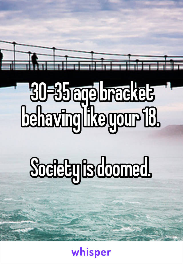 30-35 age bracket behaving like your 18. 

Society is doomed. 