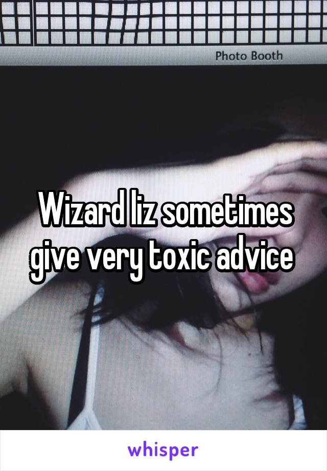 Wizard liz sometimes give very toxic advice 