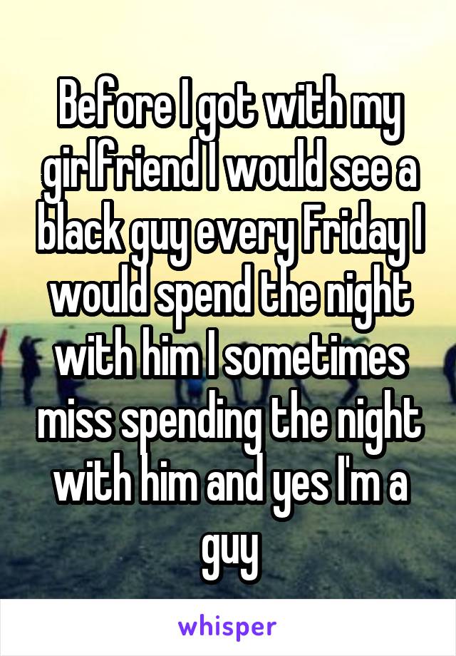 Before I got with my girlfriend I would see a black guy every Friday I would spend the night with him I sometimes miss spending the night with him and yes I'm a guy