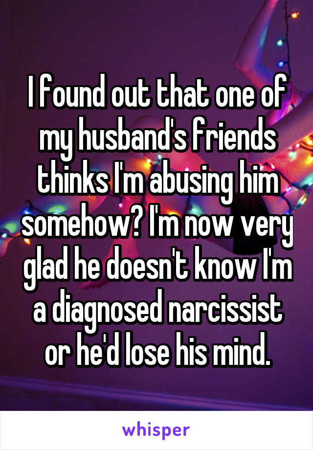 I found out that one of my husband's friends thinks I'm abusing him somehow? I'm now very glad he doesn't know I'm a diagnosed narcissist or he'd lose his mind.