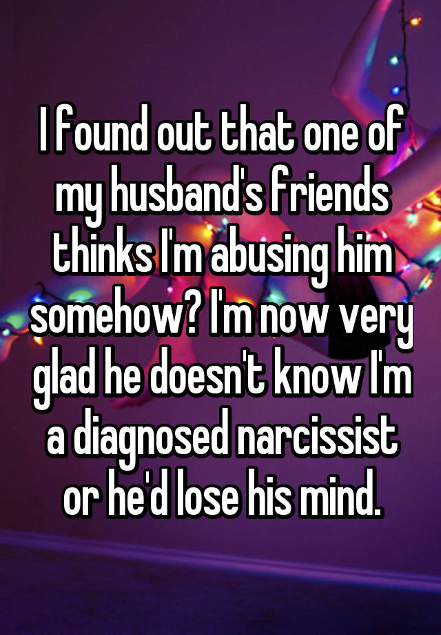 I found out that one of my husband's friends thinks I'm abusing him somehow? I'm now very glad he doesn't know I'm a diagnosed narcissist or he'd lose his mind.