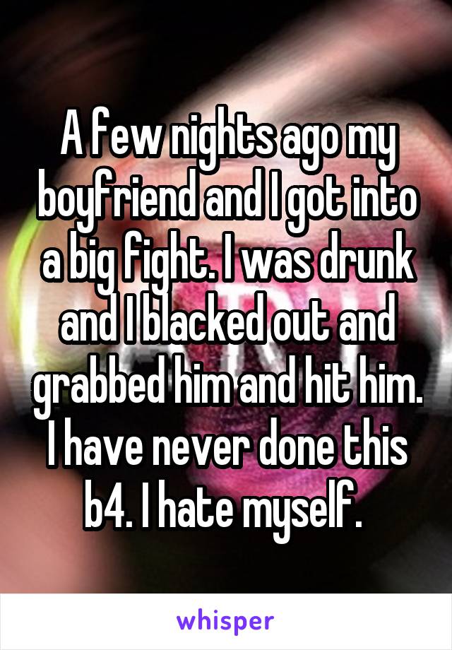 A few nights ago my boyfriend and I got into a big fight. I was drunk and I blacked out and grabbed him and hit him. I have never done this b4. I hate myself. 