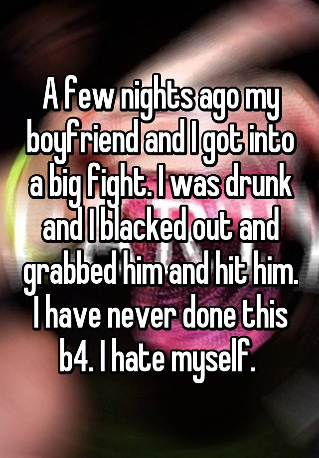 A few nights ago my boyfriend and I got into a big fight. I was drunk and I blacked out and grabbed him and hit him. I have never done this b4. I hate myself. 